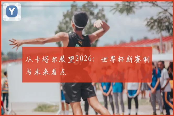 从卡塔尔展望2026:世界杯新赛制与未来看点
