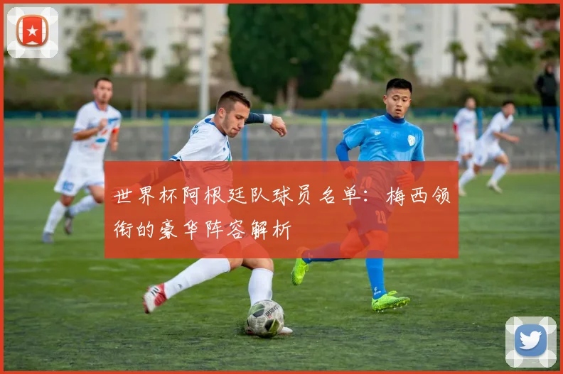 世界杯阿根廷队球员名单：梅西领衔的豪华阵容解析