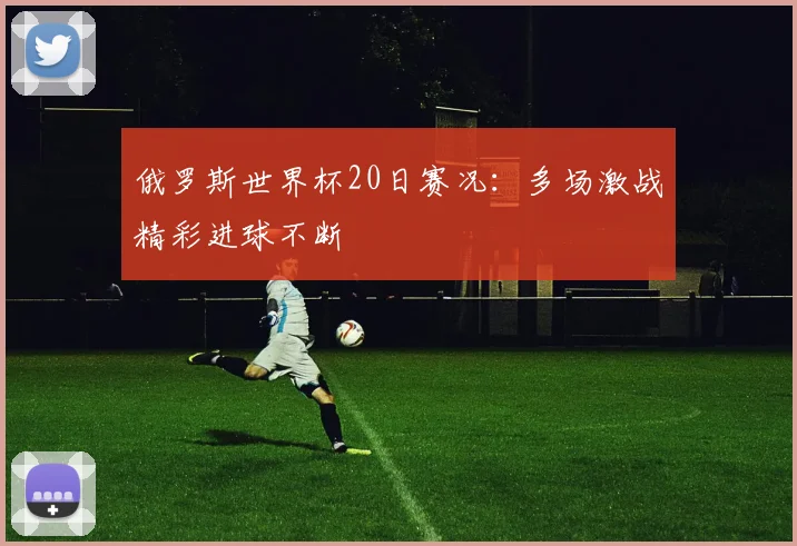 俄罗斯世界杯20日赛况:多场激战精彩进球不断