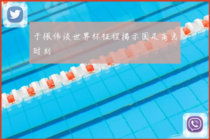于根伟谈世界杯征程揭示国足高光时刻