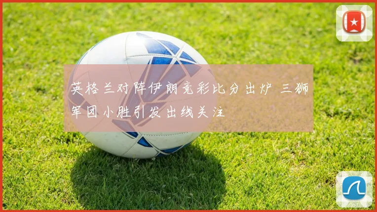 英格兰对阵伊朗竞彩比分出炉 三狮军团小胜引发出线关注