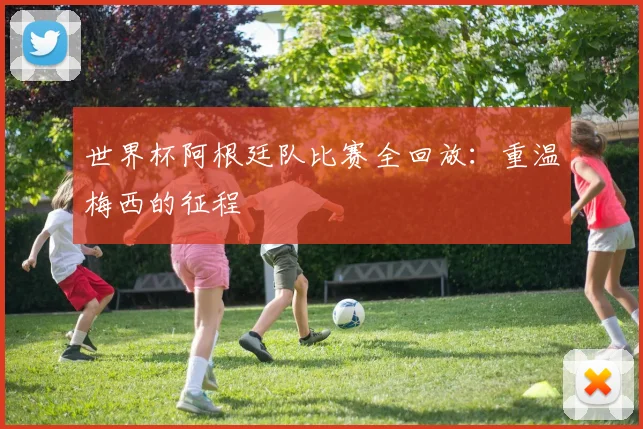 世界杯阿根廷队比赛全回放：重温梅西的征程