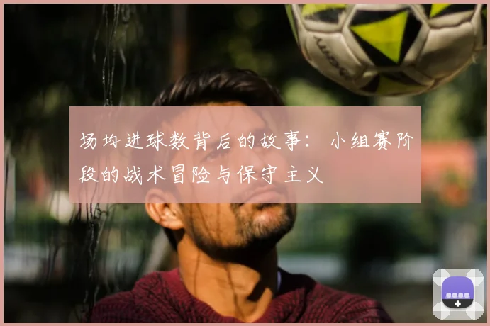 场均进球数背后的故事:小组赛阶段的战术冒险与保守主义