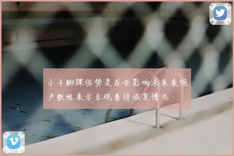 小卡脚踝伤势是否会影响未来表现卢教练表示乐观看待恢复情况