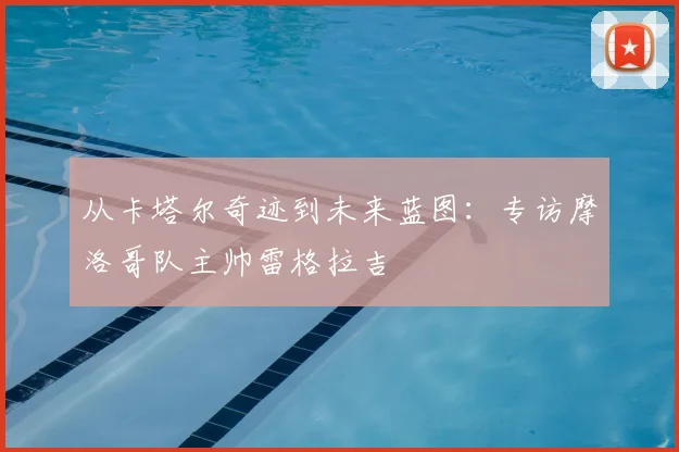 从卡塔尔奇迹到未来蓝图：专访摩洛哥队主帅雷格拉吉